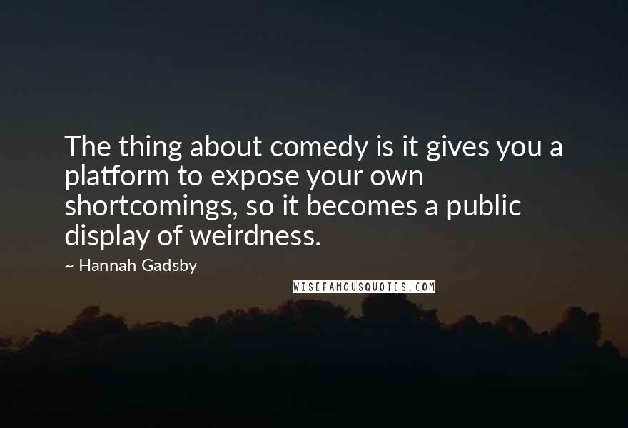Hannah Gadsby Quotes: The thing about comedy is it gives you a platform to expose your own shortcomings, so it becomes a public display of weirdness.