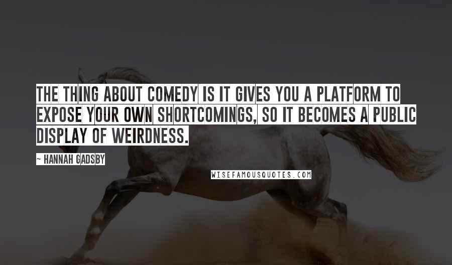 Hannah Gadsby Quotes: The thing about comedy is it gives you a platform to expose your own shortcomings, so it becomes a public display of weirdness.