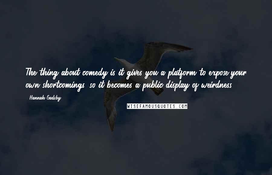 Hannah Gadsby Quotes: The thing about comedy is it gives you a platform to expose your own shortcomings, so it becomes a public display of weirdness.