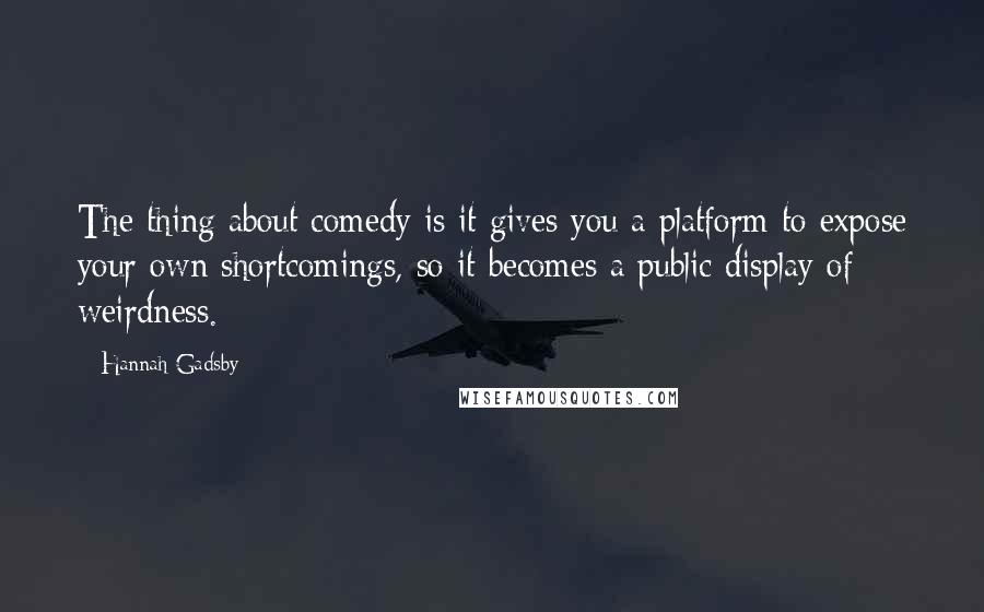 Hannah Gadsby Quotes: The thing about comedy is it gives you a platform to expose your own shortcomings, so it becomes a public display of weirdness.