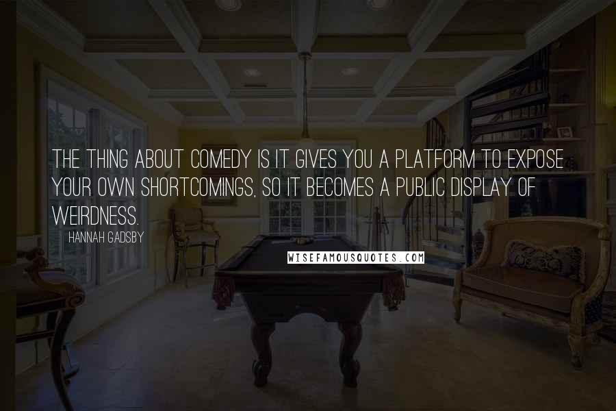 Hannah Gadsby Quotes: The thing about comedy is it gives you a platform to expose your own shortcomings, so it becomes a public display of weirdness.