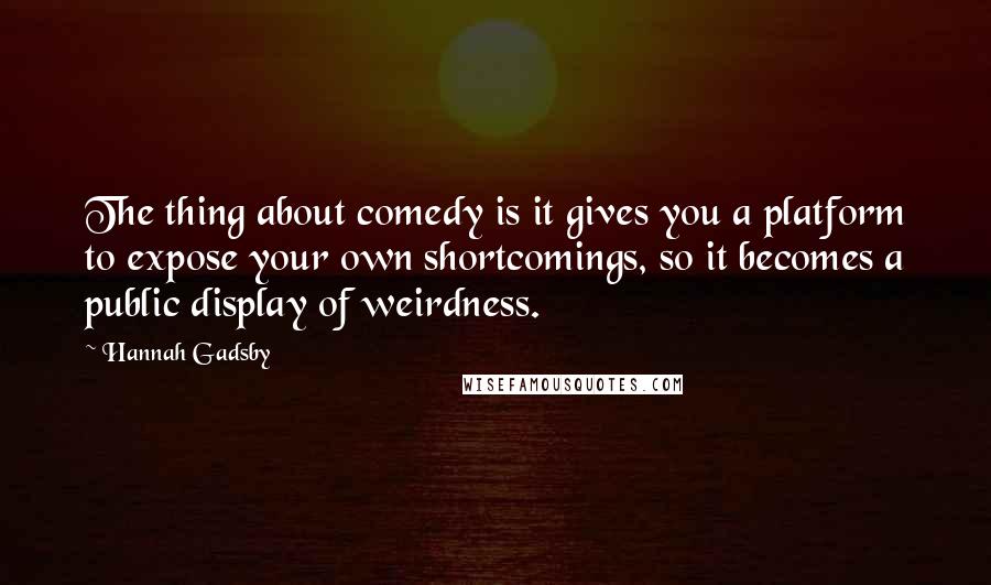 Hannah Gadsby Quotes: The thing about comedy is it gives you a platform to expose your own shortcomings, so it becomes a public display of weirdness.