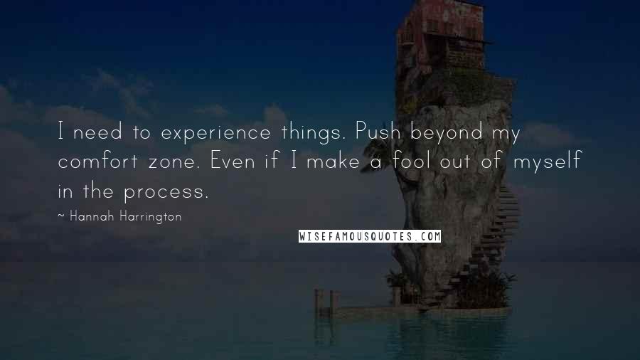 Hannah Harrington Quotes: I need to experience things. Push beyond my comfort zone. Even if I make a fool out of myself in the process.
