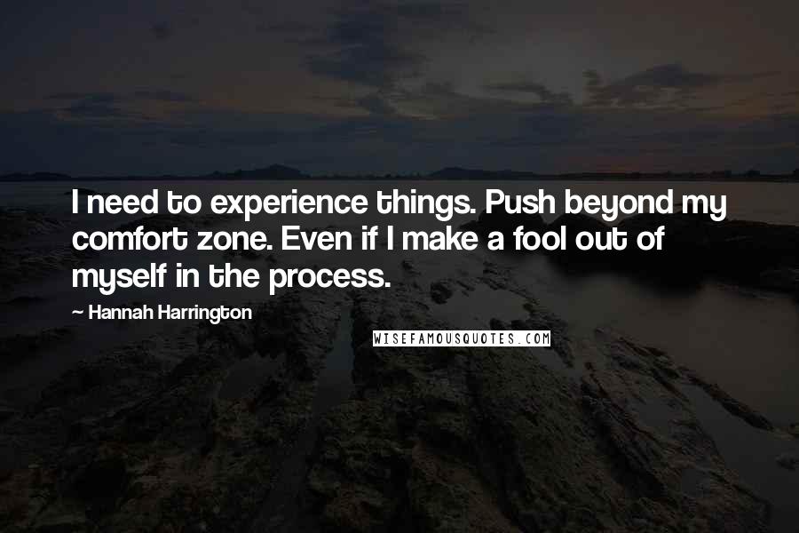 Hannah Harrington Quotes: I need to experience things. Push beyond my comfort zone. Even if I make a fool out of myself in the process.