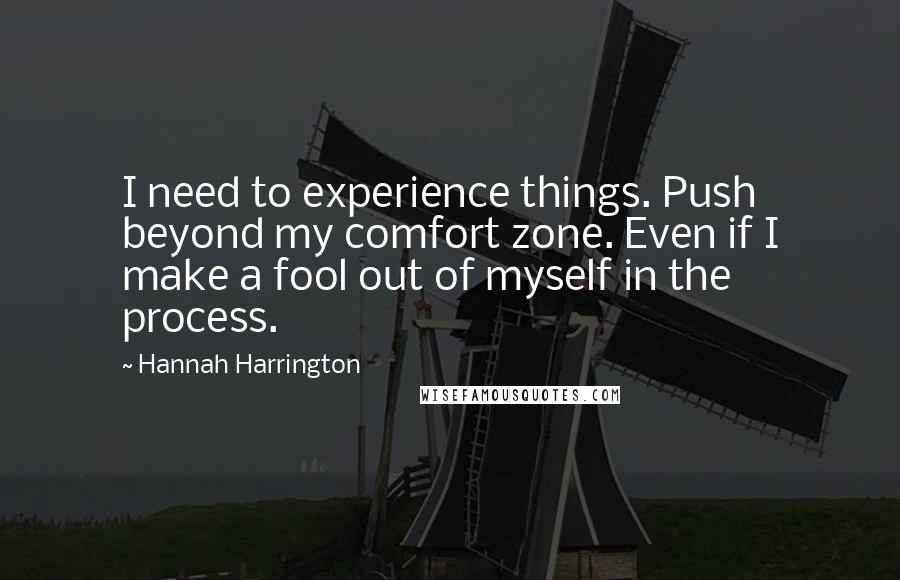 Hannah Harrington Quotes: I need to experience things. Push beyond my comfort zone. Even if I make a fool out of myself in the process.