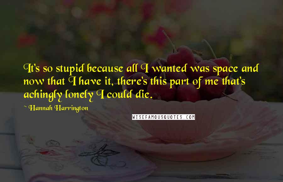 Hannah Harrington Quotes: It's so stupid because all I wanted was space and now that I have it, there's this part of me that's achingly lonely I could die.