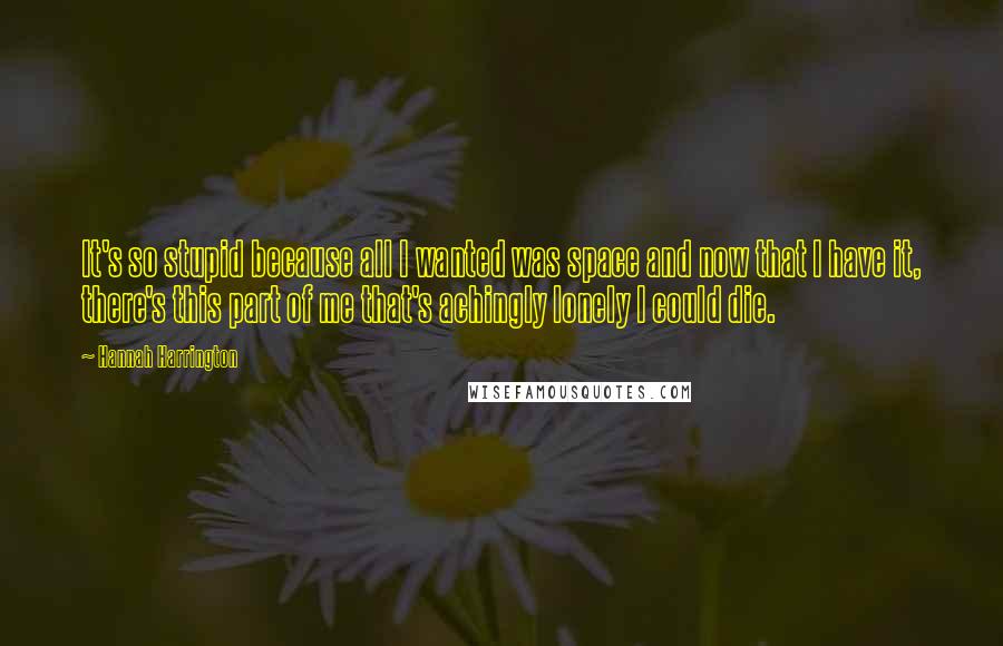 Hannah Harrington Quotes: It's so stupid because all I wanted was space and now that I have it, there's this part of me that's achingly lonely I could die.