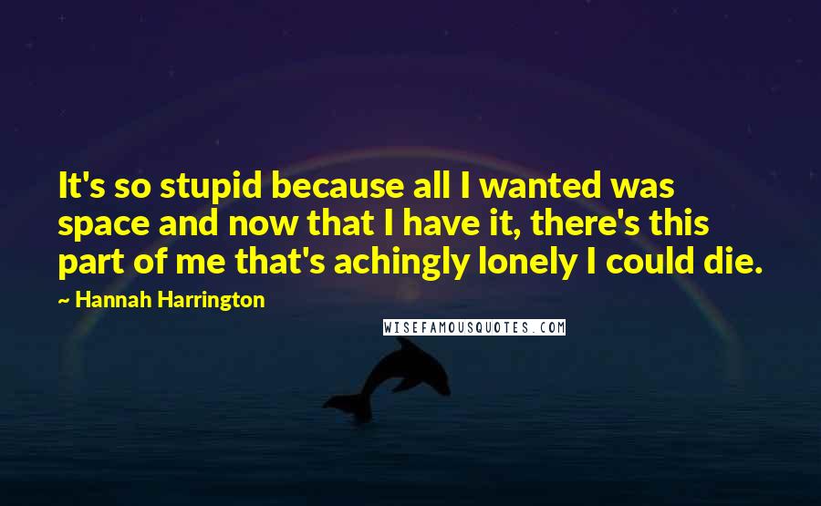 Hannah Harrington Quotes: It's so stupid because all I wanted was space and now that I have it, there's this part of me that's achingly lonely I could die.