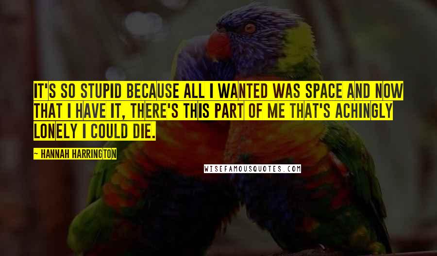 Hannah Harrington Quotes: It's so stupid because all I wanted was space and now that I have it, there's this part of me that's achingly lonely I could die.