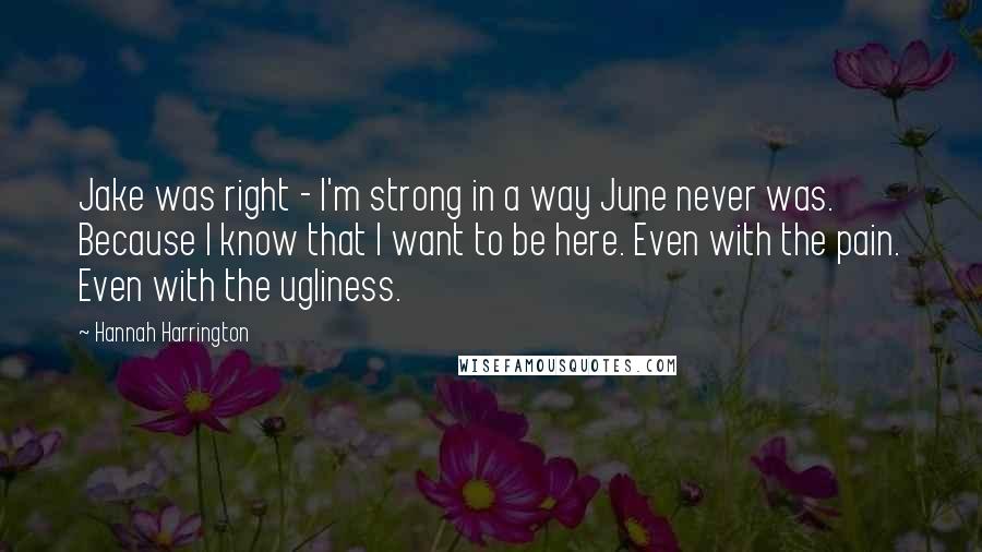 Hannah Harrington Quotes: Jake was right - I'm strong in a way June never was. Because I know that I want to be here. Even with the pain. Even with the ugliness.