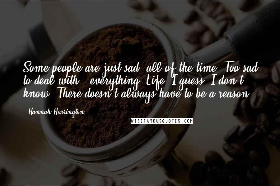 Hannah Harrington Quotes: Some people are just sad, all of the time. Too sad to deal with - everything. Life, I guess. I don't know. There doesn't always have to be a reason.