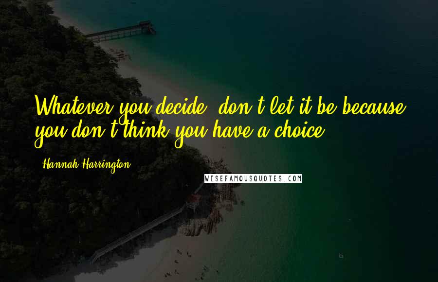 Hannah Harrington Quotes: Whatever you decide, don't let it be because you don't think you have a choice.