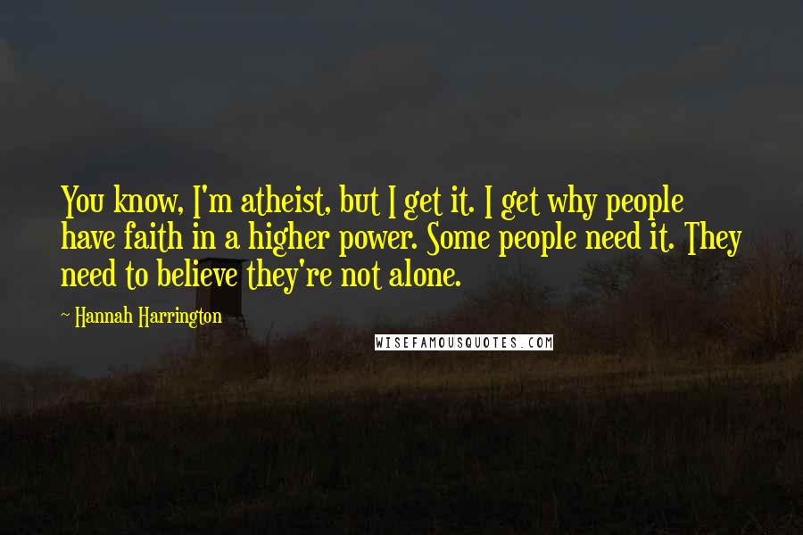 Hannah Harrington Quotes: You know, I'm atheist, but I get it. I get why people have faith in a higher power. Some people need it. They need to believe they're not alone.