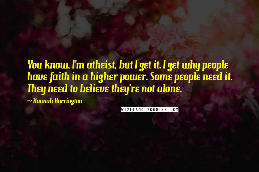 Hannah Harrington Quotes: You know, I'm atheist, but I get it. I get why people have faith in a higher power. Some people need it. They need to believe they're not alone.