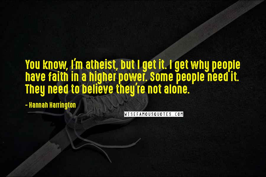 Hannah Harrington Quotes: You know, I'm atheist, but I get it. I get why people have faith in a higher power. Some people need it. They need to believe they're not alone.