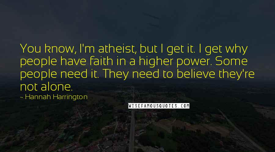 Hannah Harrington Quotes: You know, I'm atheist, but I get it. I get why people have faith in a higher power. Some people need it. They need to believe they're not alone.