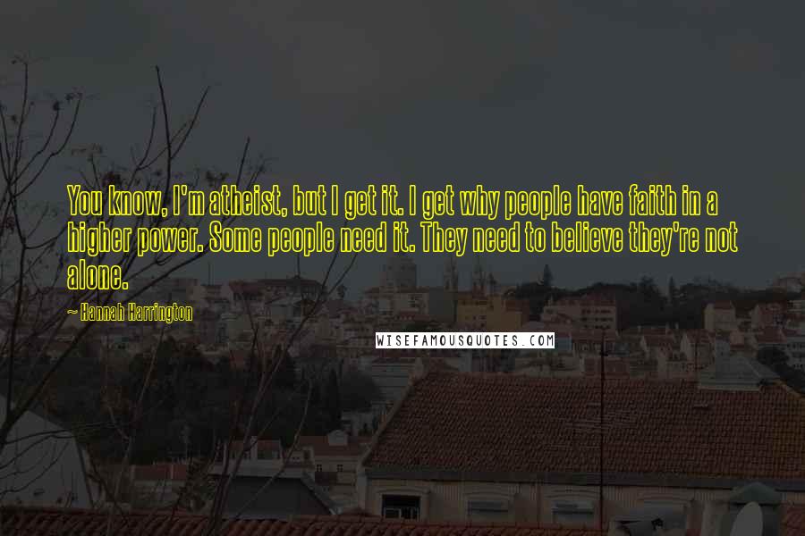 Hannah Harrington Quotes: You know, I'm atheist, but I get it. I get why people have faith in a higher power. Some people need it. They need to believe they're not alone.