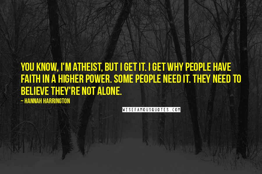 Hannah Harrington Quotes: You know, I'm atheist, but I get it. I get why people have faith in a higher power. Some people need it. They need to believe they're not alone.