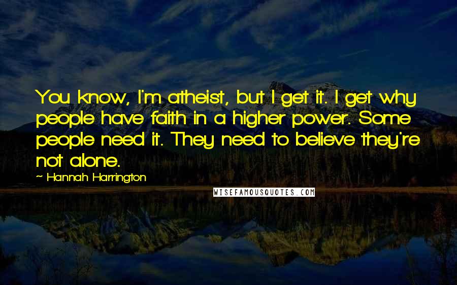 Hannah Harrington Quotes: You know, I'm atheist, but I get it. I get why people have faith in a higher power. Some people need it. They need to believe they're not alone.