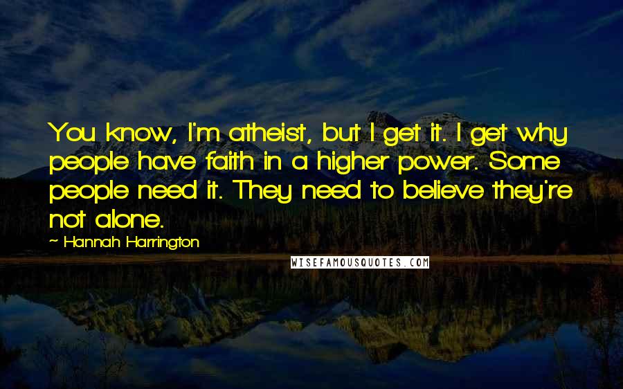 Hannah Harrington Quotes: You know, I'm atheist, but I get it. I get why people have faith in a higher power. Some people need it. They need to believe they're not alone.