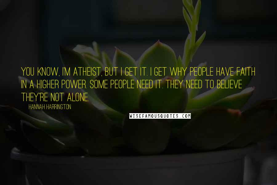 Hannah Harrington Quotes: You know, I'm atheist, but I get it. I get why people have faith in a higher power. Some people need it. They need to believe they're not alone.