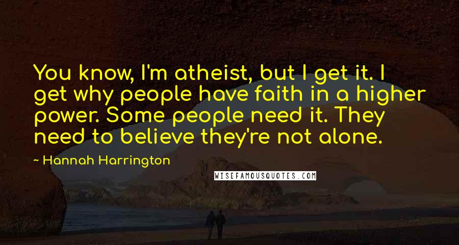 Hannah Harrington Quotes: You know, I'm atheist, but I get it. I get why people have faith in a higher power. Some people need it. They need to believe they're not alone.