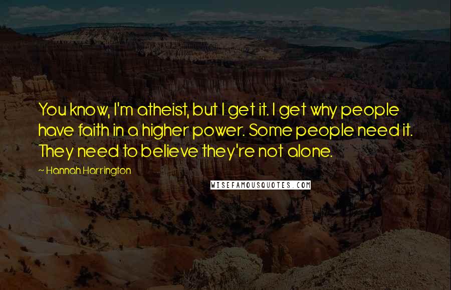 Hannah Harrington Quotes: You know, I'm atheist, but I get it. I get why people have faith in a higher power. Some people need it. They need to believe they're not alone.