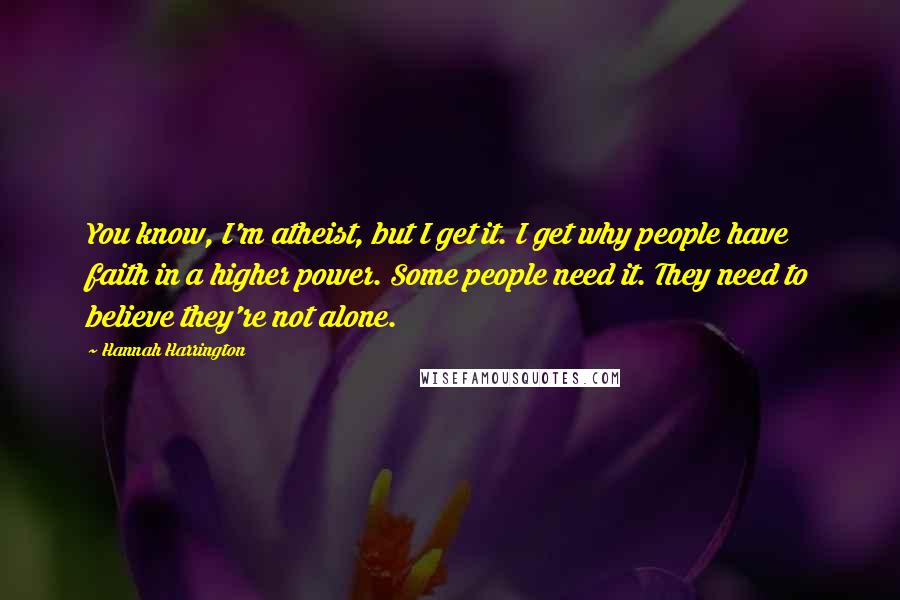 Hannah Harrington Quotes: You know, I'm atheist, but I get it. I get why people have faith in a higher power. Some people need it. They need to believe they're not alone.