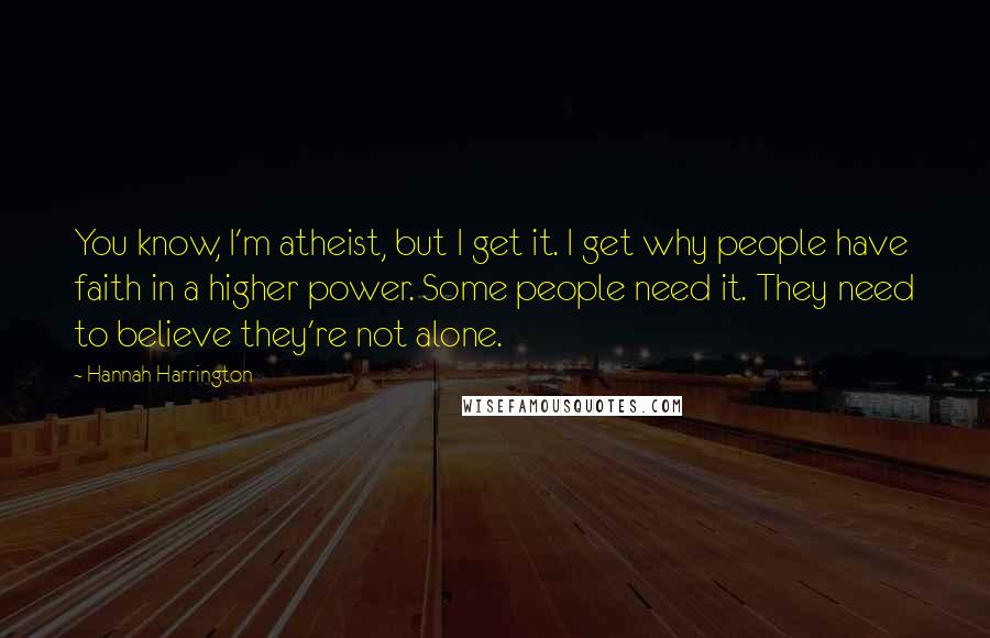 Hannah Harrington Quotes: You know, I'm atheist, but I get it. I get why people have faith in a higher power. Some people need it. They need to believe they're not alone.