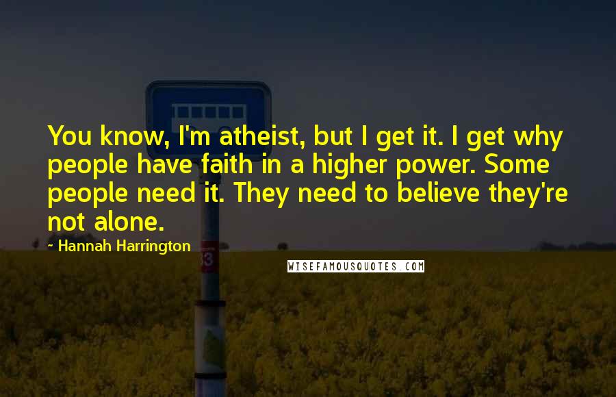 Hannah Harrington Quotes: You know, I'm atheist, but I get it. I get why people have faith in a higher power. Some people need it. They need to believe they're not alone.