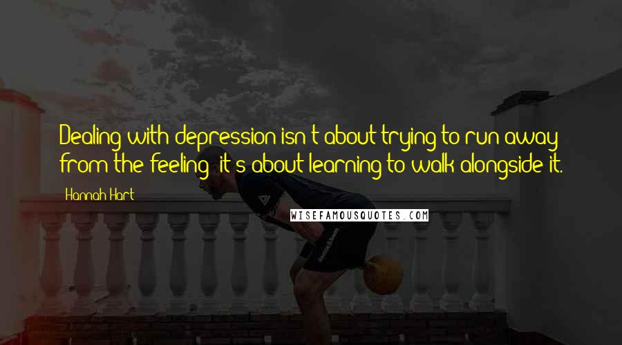 Hannah Hart Quotes: Dealing with depression isn't about trying to run away from the feeling; it's about learning to walk alongside it.