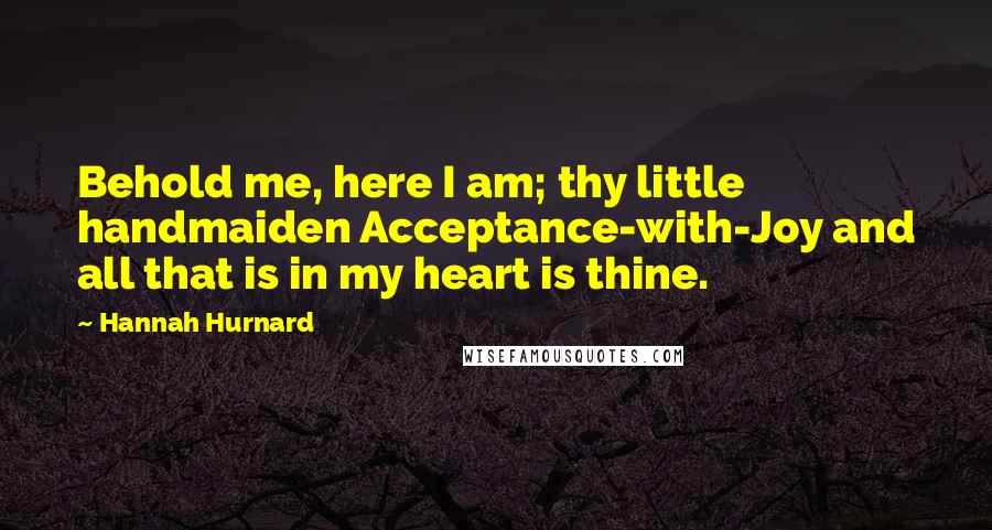 Hannah Hurnard Quotes: Behold me, here I am; thy little handmaiden Acceptance-with-Joy and all that is in my heart is thine.