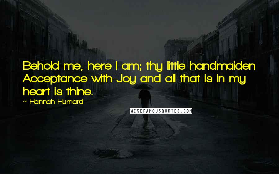 Hannah Hurnard Quotes: Behold me, here I am; thy little handmaiden Acceptance-with-Joy and all that is in my heart is thine.