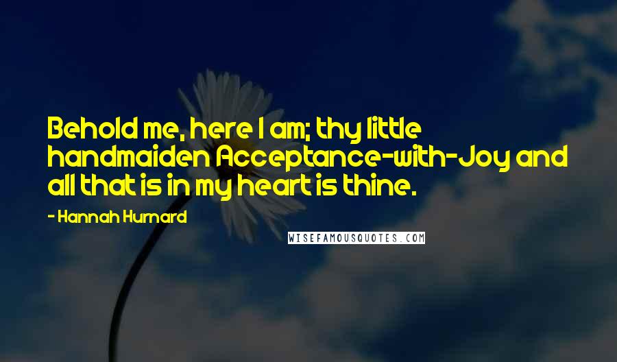 Hannah Hurnard Quotes: Behold me, here I am; thy little handmaiden Acceptance-with-Joy and all that is in my heart is thine.