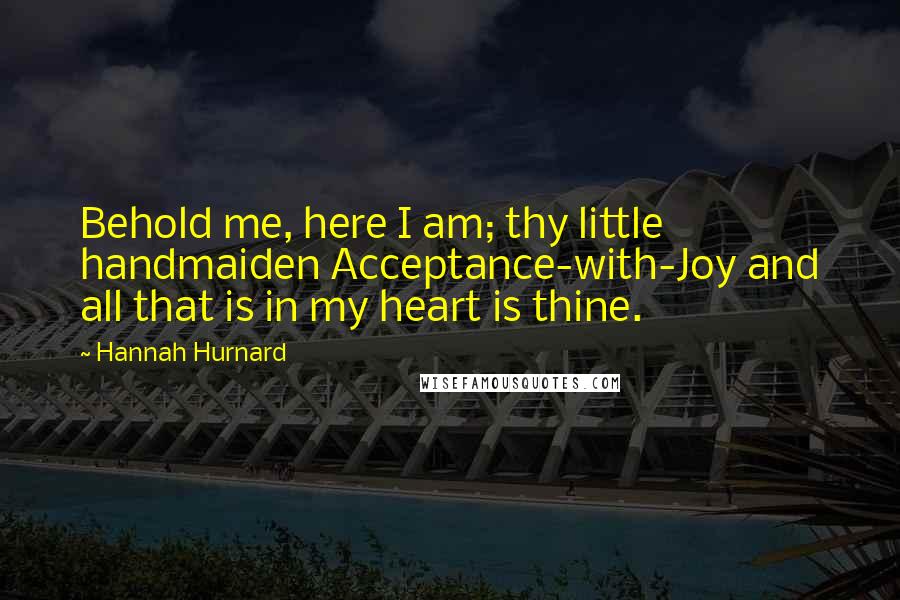 Hannah Hurnard Quotes: Behold me, here I am; thy little handmaiden Acceptance-with-Joy and all that is in my heart is thine.