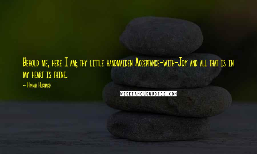 Hannah Hurnard Quotes: Behold me, here I am; thy little handmaiden Acceptance-with-Joy and all that is in my heart is thine.