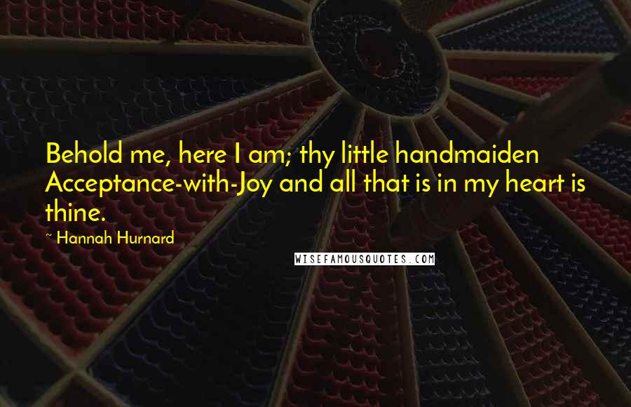 Hannah Hurnard Quotes: Behold me, here I am; thy little handmaiden Acceptance-with-Joy and all that is in my heart is thine.