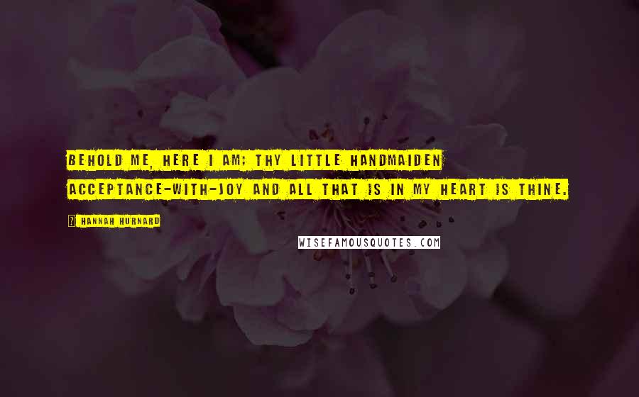 Hannah Hurnard Quotes: Behold me, here I am; thy little handmaiden Acceptance-with-Joy and all that is in my heart is thine.