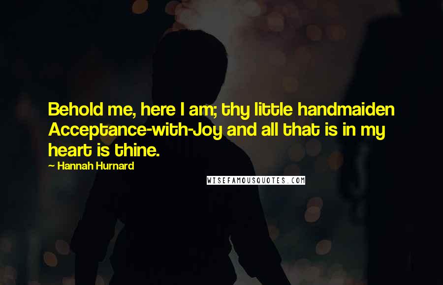 Hannah Hurnard Quotes: Behold me, here I am; thy little handmaiden Acceptance-with-Joy and all that is in my heart is thine.