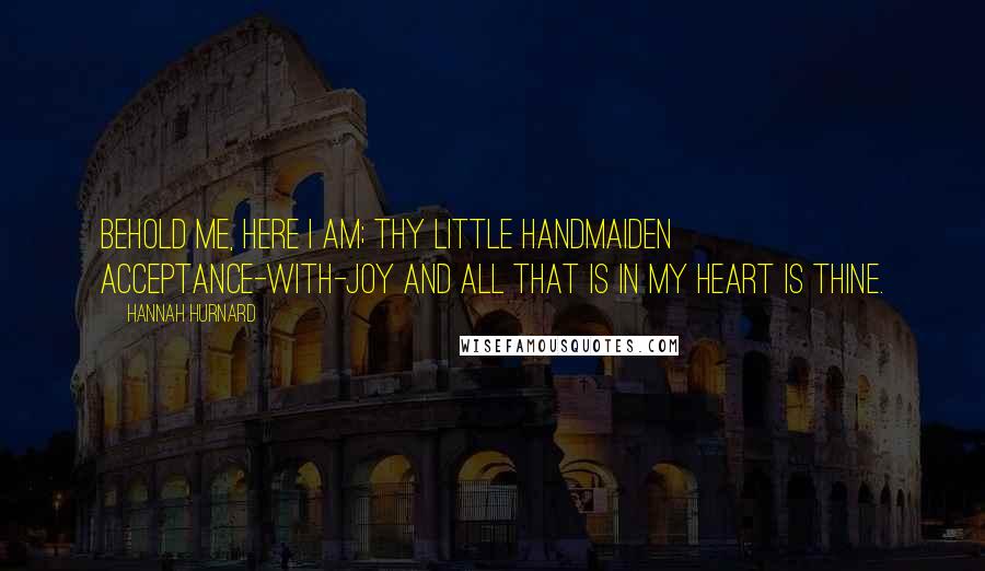 Hannah Hurnard Quotes: Behold me, here I am; thy little handmaiden Acceptance-with-Joy and all that is in my heart is thine.
