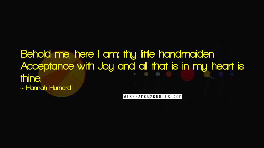 Hannah Hurnard Quotes: Behold me, here I am; thy little handmaiden Acceptance-with-Joy and all that is in my heart is thine.
