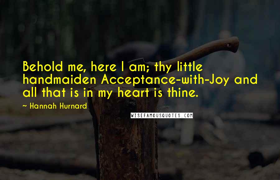 Hannah Hurnard Quotes: Behold me, here I am; thy little handmaiden Acceptance-with-Joy and all that is in my heart is thine.