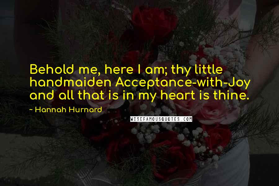 Hannah Hurnard Quotes: Behold me, here I am; thy little handmaiden Acceptance-with-Joy and all that is in my heart is thine.
