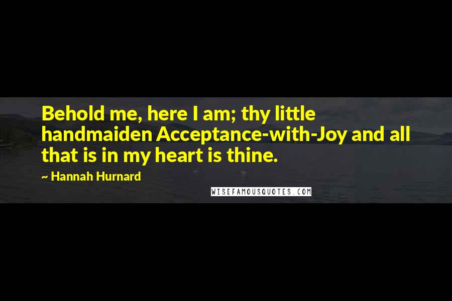 Hannah Hurnard Quotes: Behold me, here I am; thy little handmaiden Acceptance-with-Joy and all that is in my heart is thine.