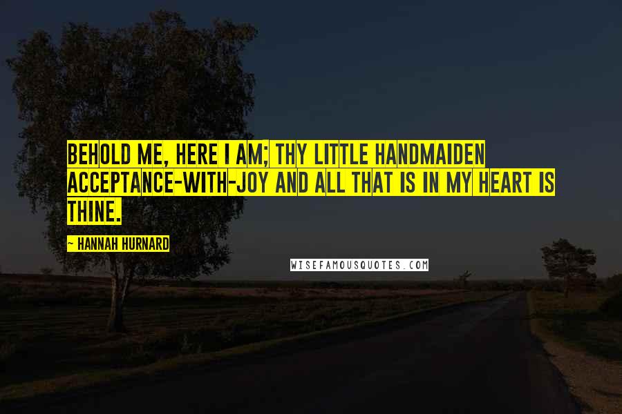 Hannah Hurnard Quotes: Behold me, here I am; thy little handmaiden Acceptance-with-Joy and all that is in my heart is thine.