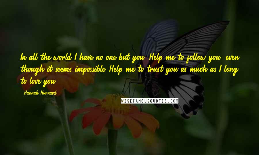 Hannah Hurnard Quotes: In all the world I have no one but you. Help me to follow you, even though it seems impossible. Help me to trust you as much as I long to love you.