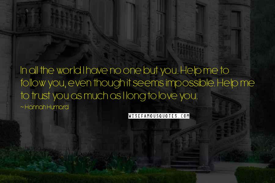 Hannah Hurnard Quotes: In all the world I have no one but you. Help me to follow you, even though it seems impossible. Help me to trust you as much as I long to love you.