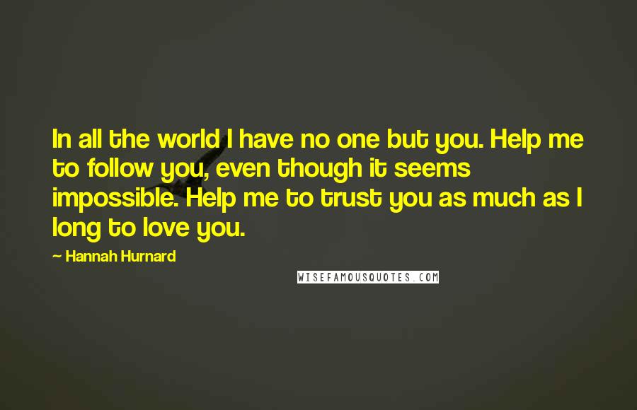 Hannah Hurnard Quotes: In all the world I have no one but you. Help me to follow you, even though it seems impossible. Help me to trust you as much as I long to love you.