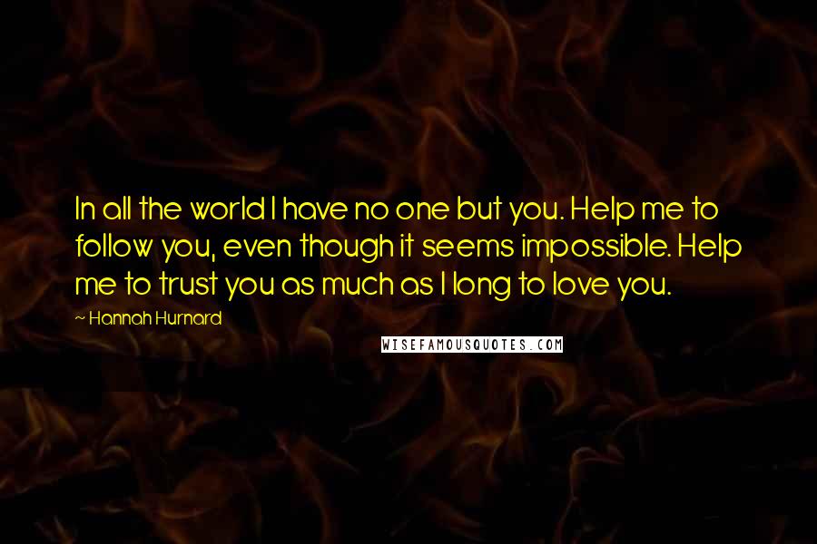 Hannah Hurnard Quotes: In all the world I have no one but you. Help me to follow you, even though it seems impossible. Help me to trust you as much as I long to love you.