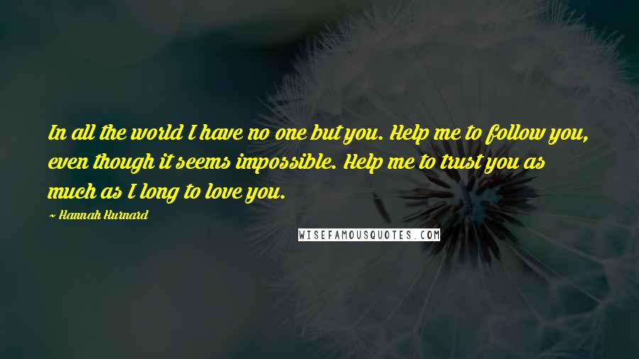 Hannah Hurnard Quotes: In all the world I have no one but you. Help me to follow you, even though it seems impossible. Help me to trust you as much as I long to love you.